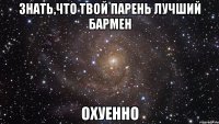 знать,что твой парень лучший бармен охуенно