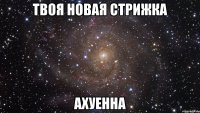 твоя новая стрижка ахуенна