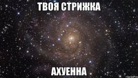 твоя стрижка ахуенна