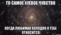 то самое хуевое чувство когда любимая холодно к тебе относится