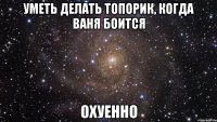 уметь делать топорик, когда ваня боится охуенно