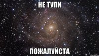 не тупи пожалуйста