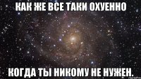 как же все таки охуенно когда ты никому не нужен.