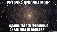 риточка девочка моя:* сдашь ты эти гребанные экзамены..не бойсяяя***