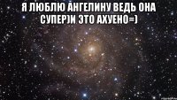 я люблю ангелину ведь она супер)и это ахуено=) 