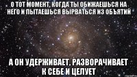 о тот момент, когда ты обижаешься на него и пытаешься вырваться из объятий а он удерживает, разворачивает к себе и целует