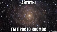 айтоты ты просто космос