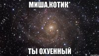 миша,котик* ты охуенный