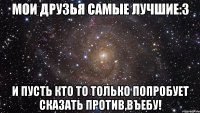 мои друзья самые лучшие:3 и пусть кто то только попробует сказать против,въебу!