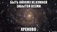 быть никому не нужной забытой всеми хреново