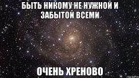 быть никому не нужной и забытой всеми очень хреново