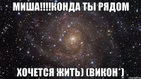 миша!!!конда ты рядом хочется жить) (викон*)