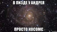 в пизде у андрея просто косомс