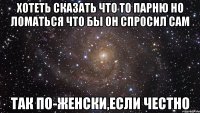 хотеть сказать что то парню но ломаться что бы он спросил сам так по-женски,если честно