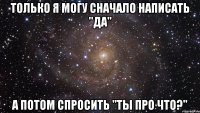 только я могу сначало написать "да" а потом спросить "ты про что?"