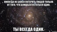 никогда не бойся потерять людей только от того, что боишься остаться один. ты всегда один.