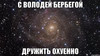 с володей бербегой дружить охуенно