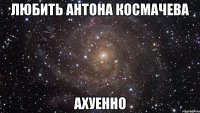 любить антона космачева ахуенно