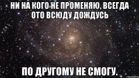 ни на кого не променяю, всегда ото всюду дождусь по другому не смогу.