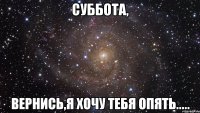 суббота, вернись,я хочу тебя опять.....