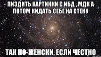 пиздить картинки с ибд , мдк а потом кидать себе на стену так по-женски, если честно