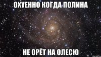 охуенно когда полина не орёт на олесю