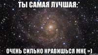 ты самая лучшая;* очень сильно нравишься мне =)