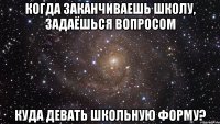 когда заканчиваешь школу, задаёшься вопросом куда девать школьную форму?