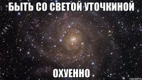 быть со светой уточкиной охуенно