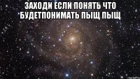 заходи если понять что будетпонимать пыщ пыщ 