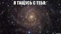 я тащусь с тебя:* 