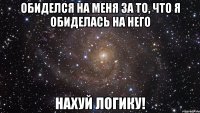 обиделся на меня за то, что я обиделась на него нахуй логику!