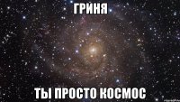 гриня ты просто космос