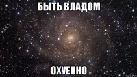 быть владом охуенно