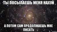 ты посылаешь меня нахуй а потом сам продолжаешь мне писать