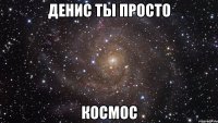 денис ты просто космос