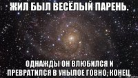 жил был весёлый парень. однажды он влюбился и превратился в унылое говно, конец.