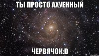 ты просто ахуенный червячок:d