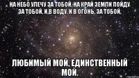 на небо улечу за тобой, на край земли пойду за тобой, и в воду, и в огонь, за тобой, любимый мой, единственный мой.