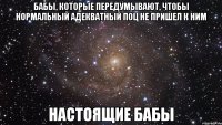 бабы, которые передумывают, чтобы нормальный адекватный поц не пришел к ним настоящие бабы