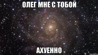 олег мне с тобой ахуенно