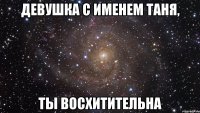 девушка с именем таня, ты восхитительна