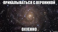 прикалываться с вероникой охуенно