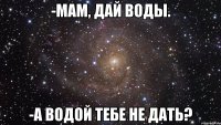 -мам, дай воды. -а водой тебе не дать?