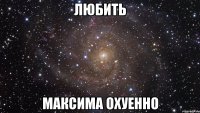 любить максима охуенно