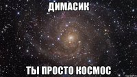 димасик ты просто космос