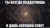 ты всегда поддержишь и дашь хороший совет