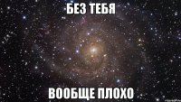 без тебя вообще плохо