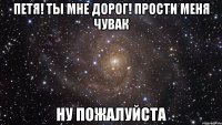 петя! ты мне дорог! прости меня чувак ну пожалуйста