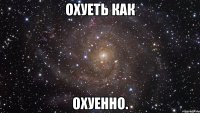 охуеть как охуенно.